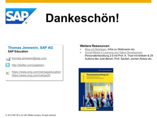 Dankeschön! 
Thomas Jenewein, SAP AG 
SAP Education 
thomas.jenewein@sap.com 
http://twitter.com/saplearn 
https://www.xing.com/net/sapeducation 
https://www.xing.com/net/pe20 
© 2014 SAP SE or an SAP affiliate company. All rights reserved. 
Weitere Ressourcen 
• Blog mit Beiträgen, Infos zu Webinaren etc. 
• Social Media in Learning and Talent Development 
Personalentwicklung 2.0 mit Prof. A. Trost mit Artikeln & 29 
Authors like Josh Bersin, Prof. Seufert, Jochen Robes etc. 
 