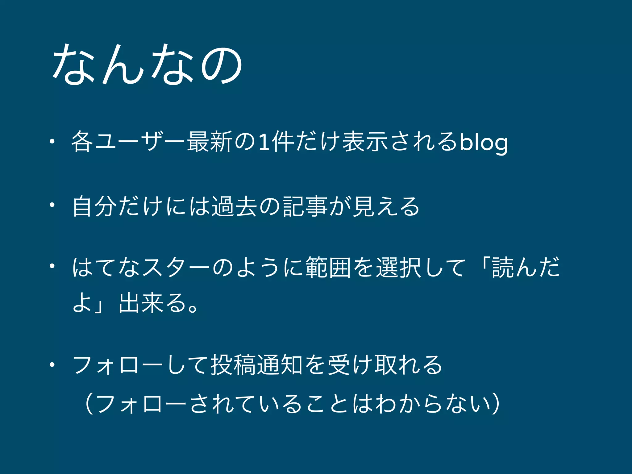 なんなの 
• 各ユーザー最新の1件だけ表示されるblog 
• 自分だけには過去の記事が見える 
• はてなスターのように範囲を選択して「読んだ 
よ」出来る。 
• フォローして投稿通知を受け取れる 
（フォローされていることはわからない） 
 