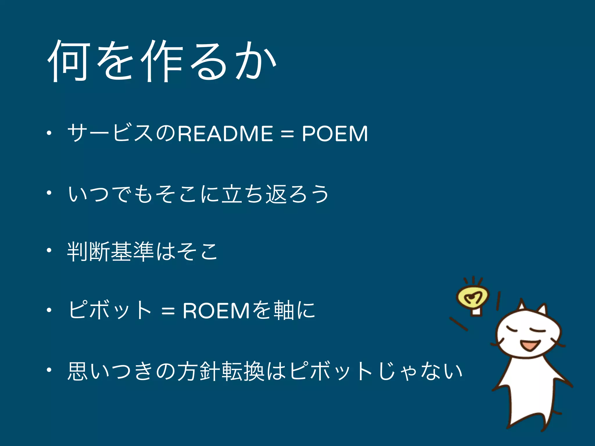 何を作るか 
• サービスのREADME = POEM 
• いつでもそこに立ち返ろう 
• 判断基準はそこ 
• ピボット = ROEMを軸に 
• 思いつきの方針転換はピボットじゃない 
 