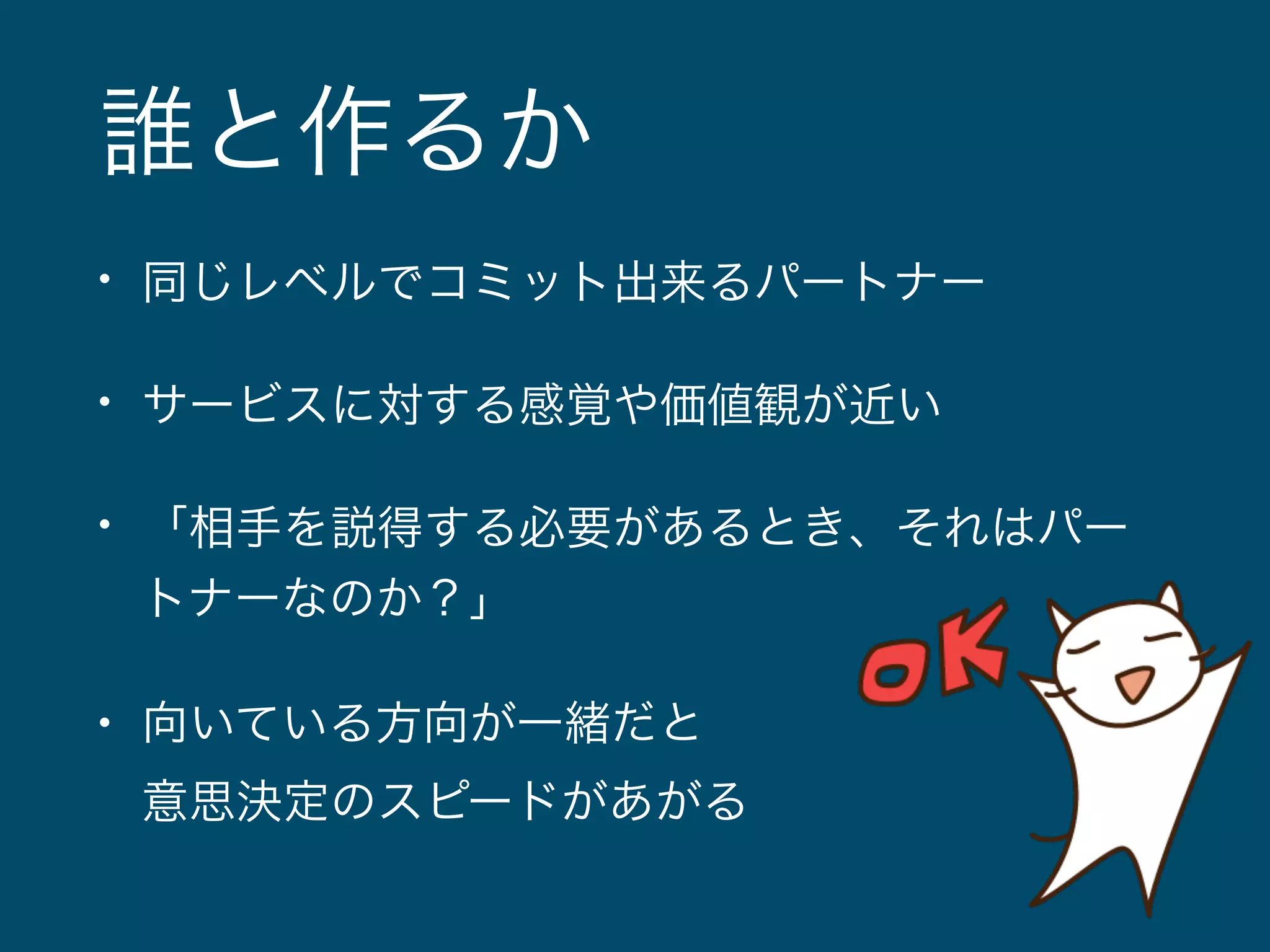 誰と作るか 
• 同じレベルでコミット出来るパートナー 
• サービスに対する感覚や価値観が近い 
• 「相手を説得する必要があるとき、それはパー 
トナーなのか？」 
• 向いている方向が一緒だと 
意思決定のスピードがあがる 
 