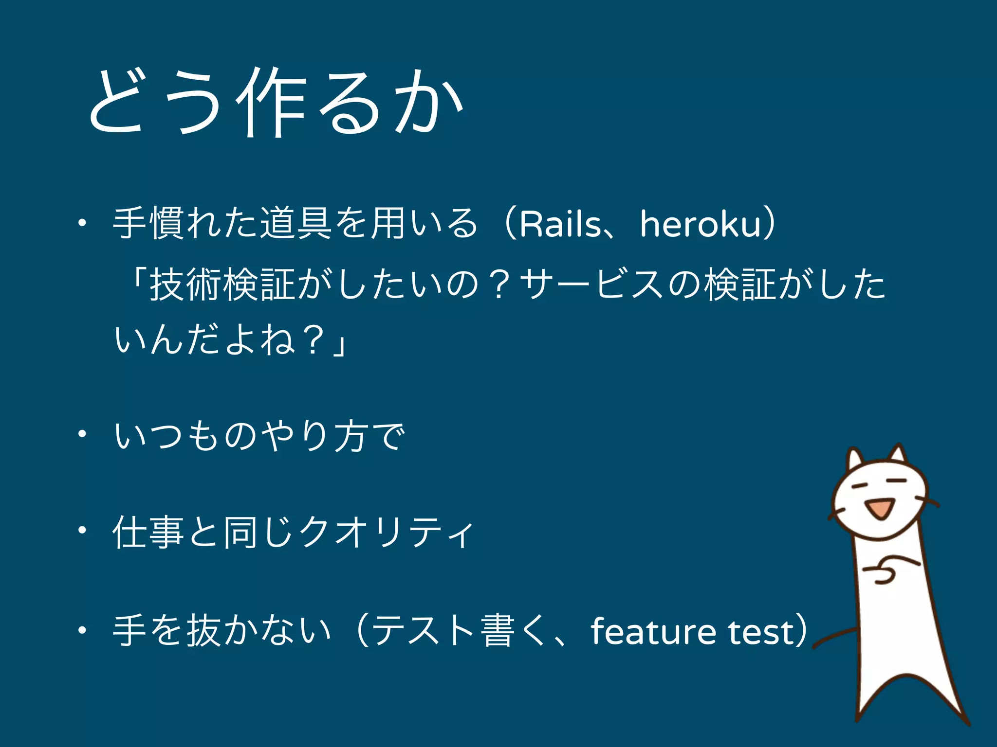 どう作るか 
• 手慣れた道具を用いる（Rails、heroku） 
「技術検証がしたいの？サービスの検証がした 
いんだよね？」 
• いつものやり方で 
• 仕事と同じクオリティ 
• 手を抜かない（テスト書く、feature test） 
 
