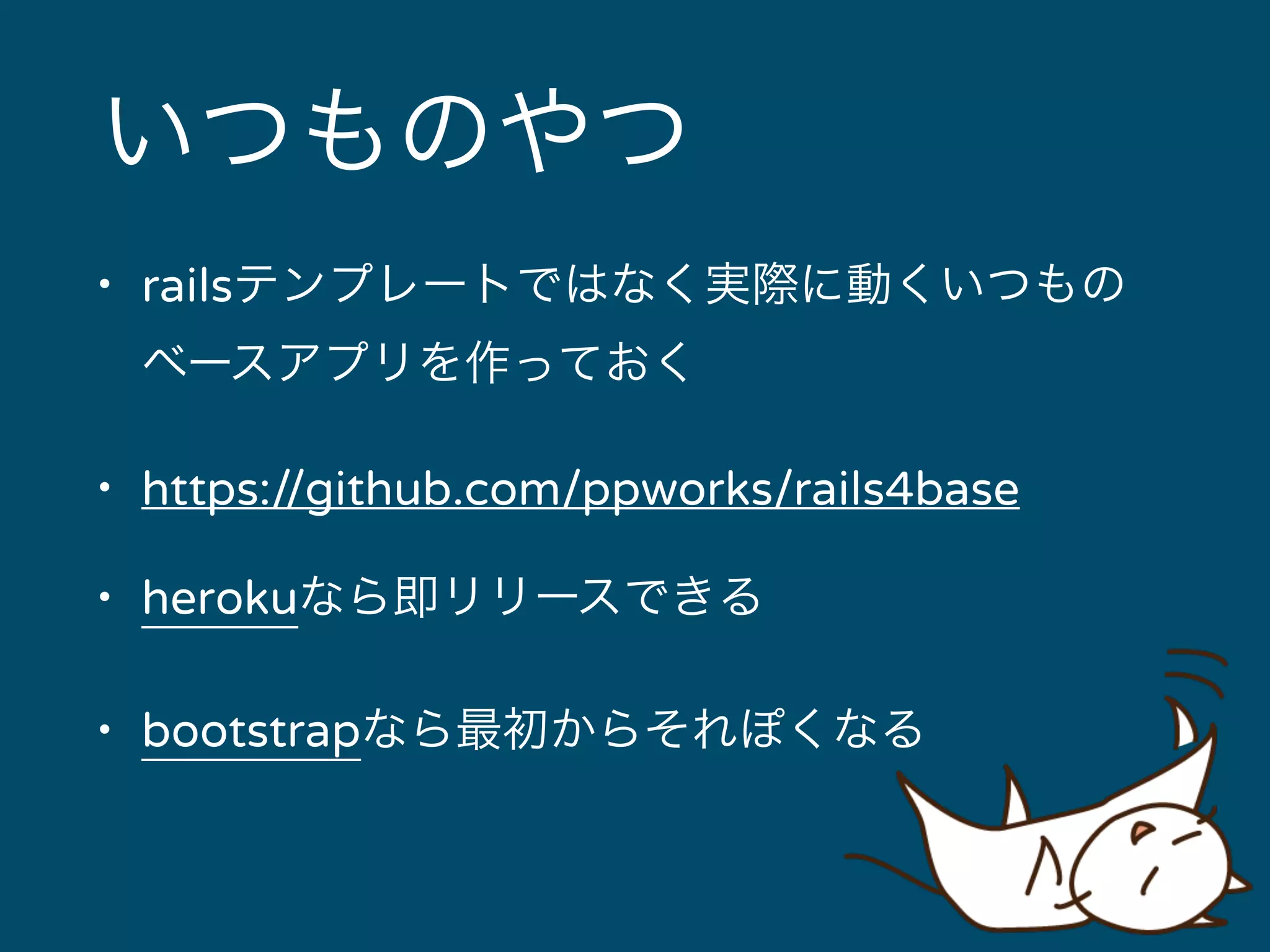 いつものやつ 
• railsテンプレートではなく実際に動くいつもの 
ベースアプリを作っておく 
• https://github.com/ppworks/rails4base 
• herokuなら即リリースできる 
• bootstrapなら最初からそれぽくなる 
 
