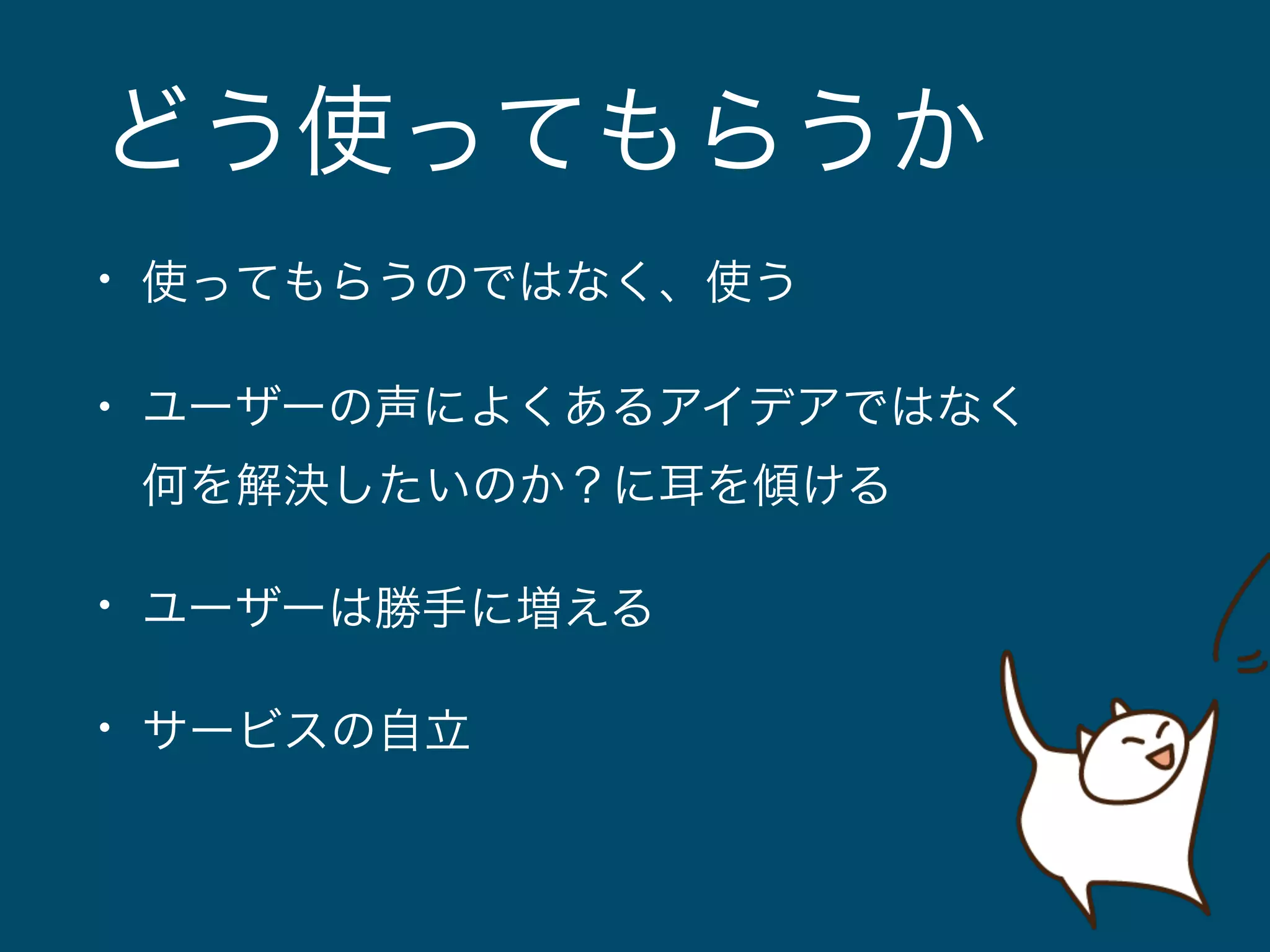 どう使ってもらうか 
• 使ってもらうのではなく、使う 
• ユーザーの声によくあるアイデアではなく 
何を解決したいのか？に耳を傾ける 
• ユーザーは勝手に増える 
• サービスの自立 
 