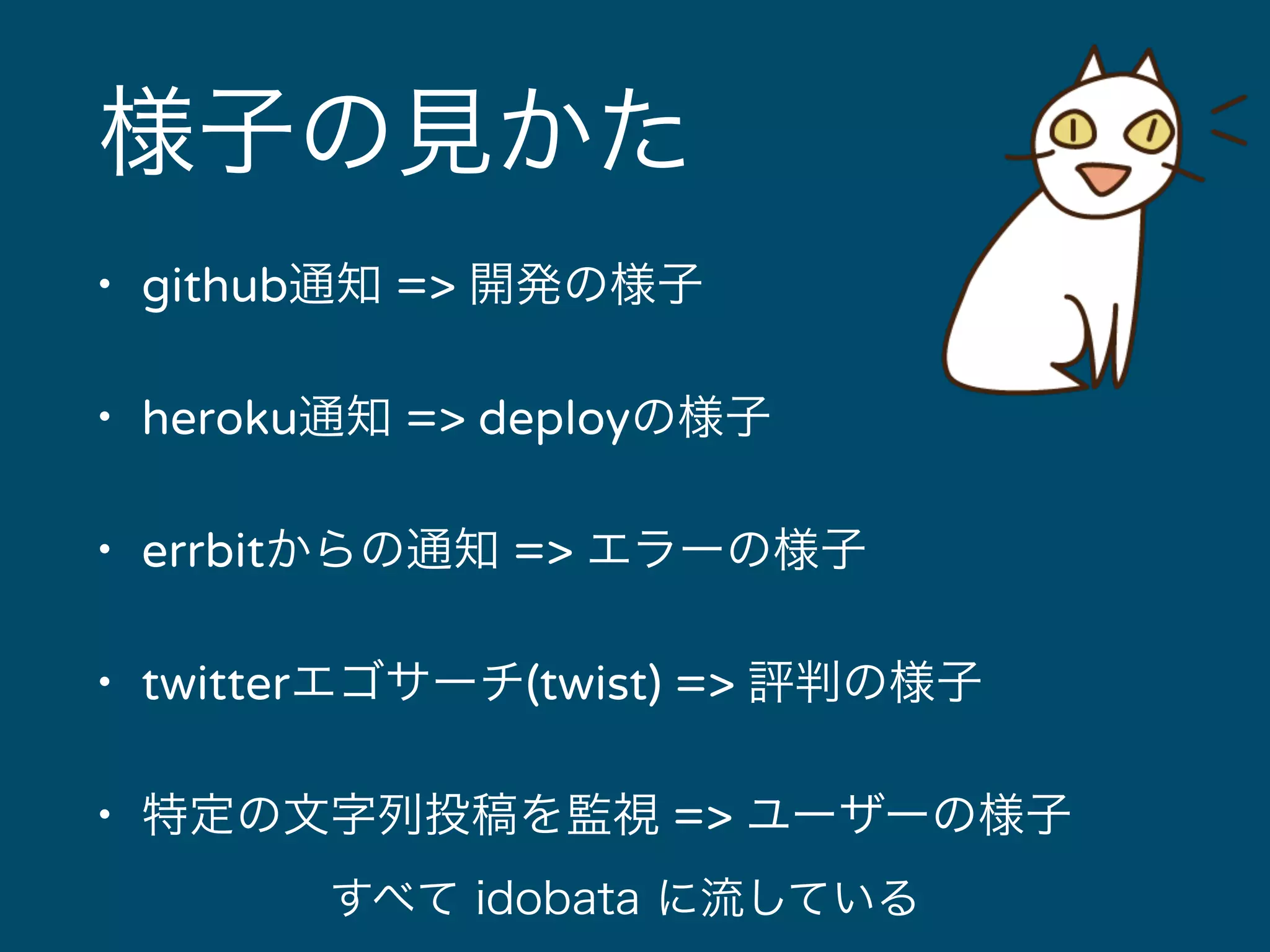 様子の見かた 
• github通知 => 開発の様子 
• heroku通知 => deployの様子 
• errbitからの通知 => エラーの様子 
• twitterエゴサーチ(twist) => 評判の様子 
• 特定の文字列投稿を監視 => ユーザーの様子 
すべて idobata に流している 
 