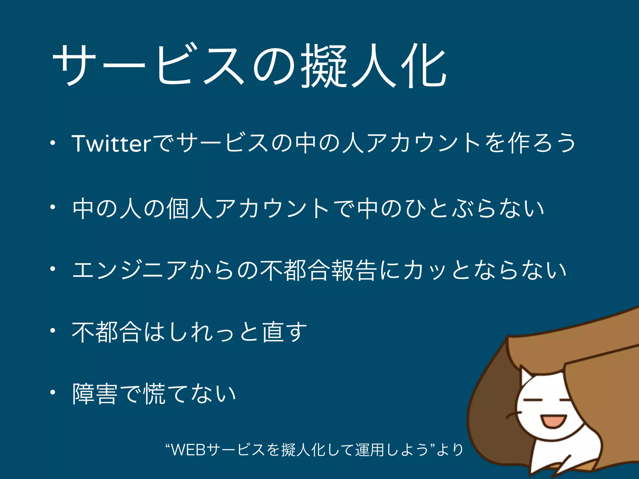 サービスの擬人化 
• Twitterでサービスの中の人アカウントを作ろう 
• 中の人の個人アカウントで中のひとぶらない 
• エンジニアからの不都合報告にカッとならない 
• 不都合はしれっと直す 
• 障害で慌てない 
“WEBサービスを擬人化して運用しよう”より 
 