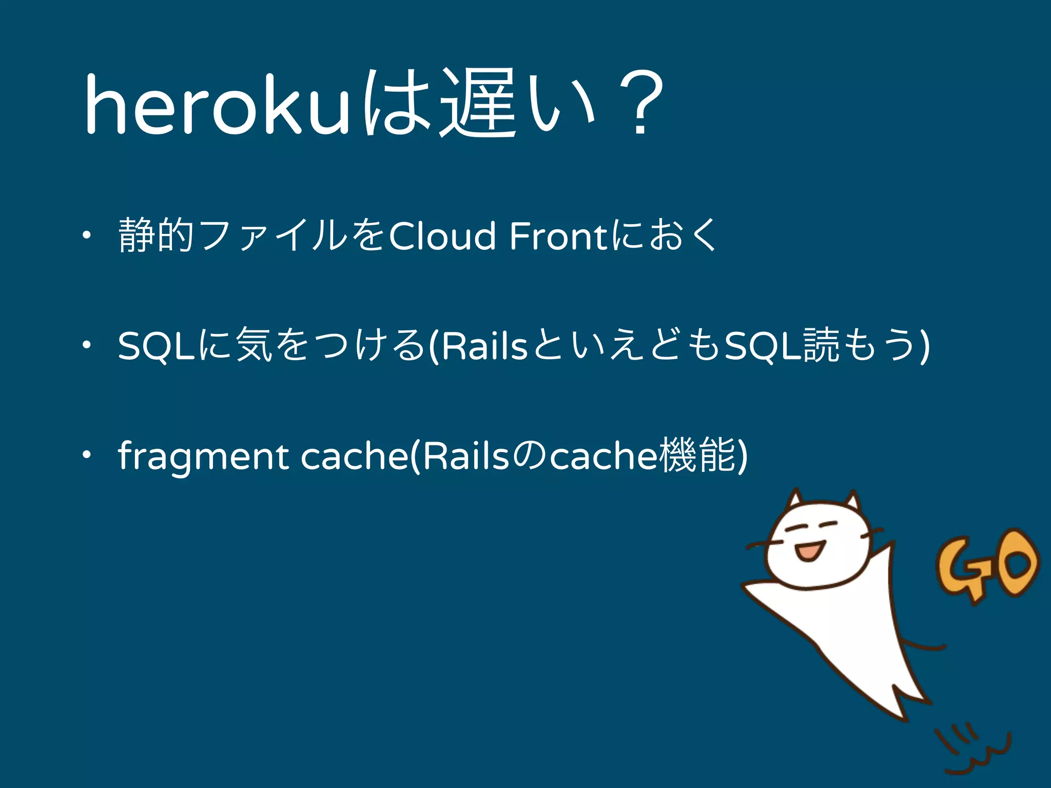 herokuは遅い？ 
• 静的ファイルをCloud Frontにおく 
• SQLに気をつける(RailsといえどもSQL読もう) 
• fragment cache(Railsのcache機能) 
 