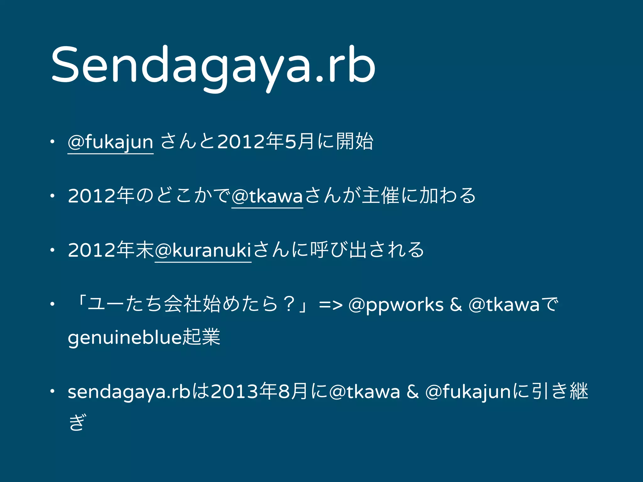 Sendagaya.rb 
• @fukajun さんと2012年5月に開始 
• 2012年のどこかで@tkawaさんが主催に加わる 
• 2012年末@kuranukiさんに呼び出される 
• 「ユーたち会社始めたら？」=> @ppworks & @tkawaで 
genuineblue起業 
• sendagaya.rbは2013年8月に@tkawa & @fukajunに引き継 
ぎ 
 