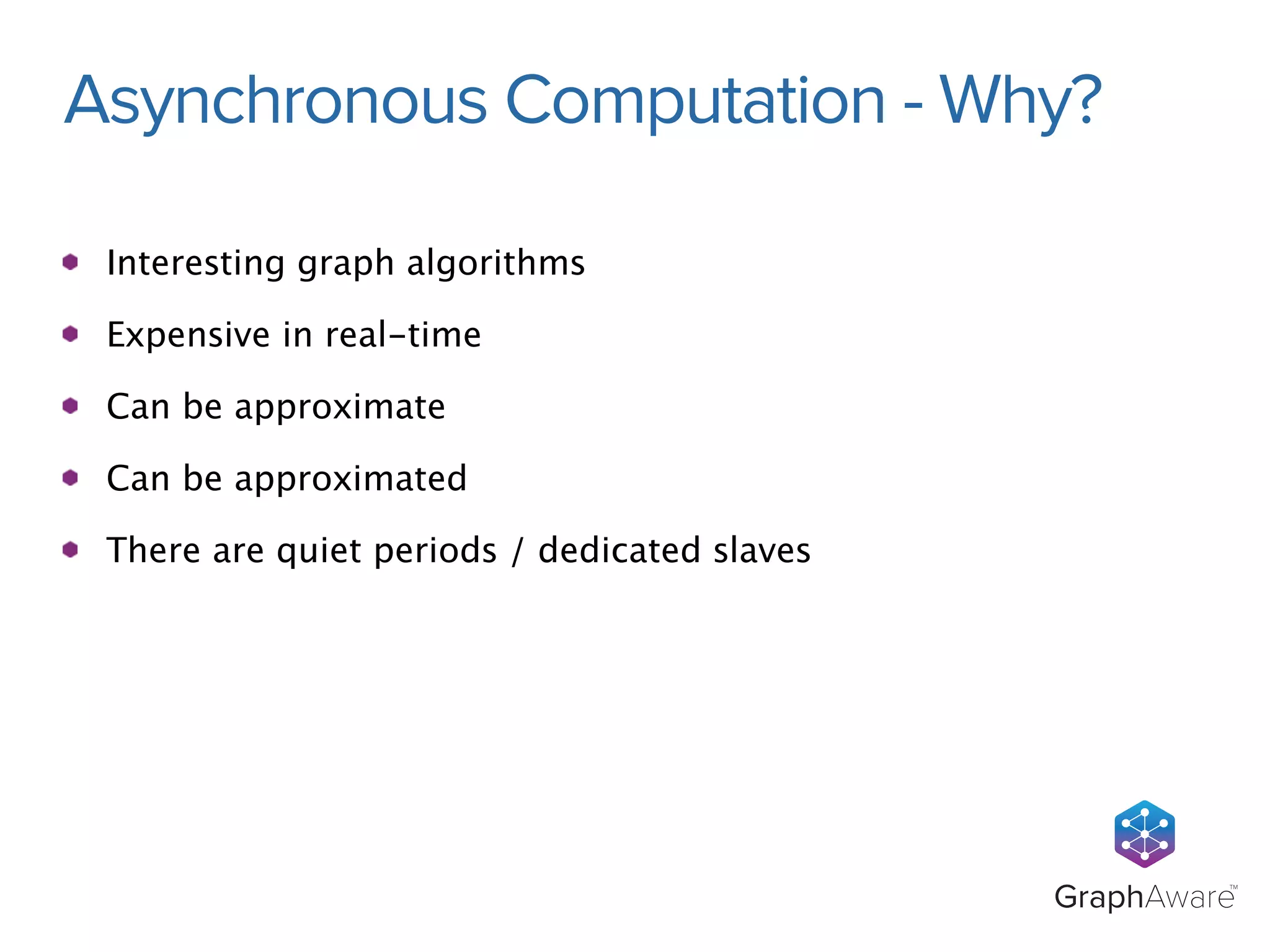 Asynchronous Computation - Why? 
GraphAwareTM 
Interesting graph algorithms 
Expensive in real-time 
Can be approximate 
Can be approximated 
There are quiet periods / dedicated slaves 
 