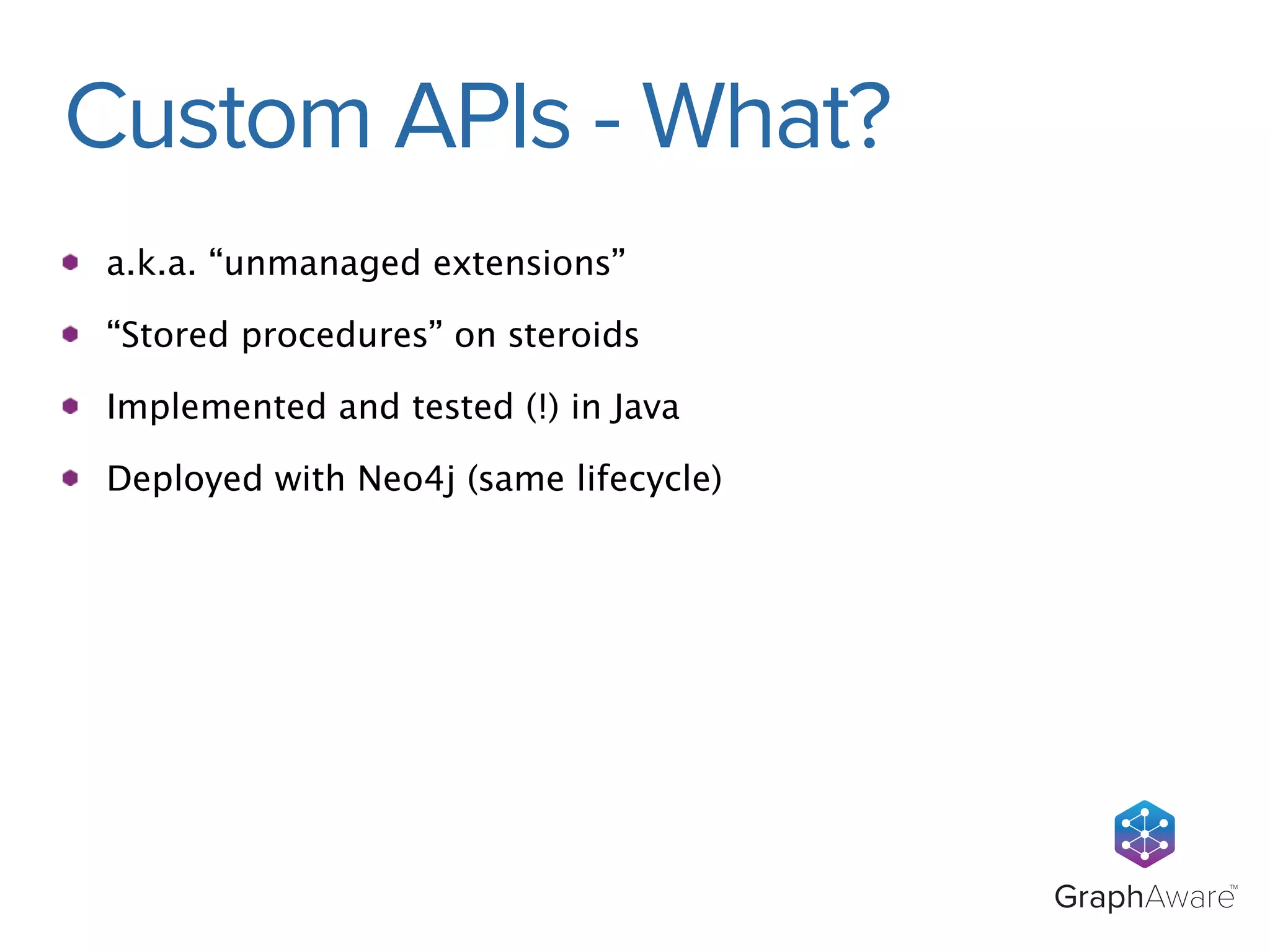 GraphAwareTM 
Custom APIs - What? 
a.k.a. “unmanaged extensions” 
“Stored procedures” on steroids 
Implemented and tested (!) in Java 
Deployed with Neo4j (same lifecycle) 
 