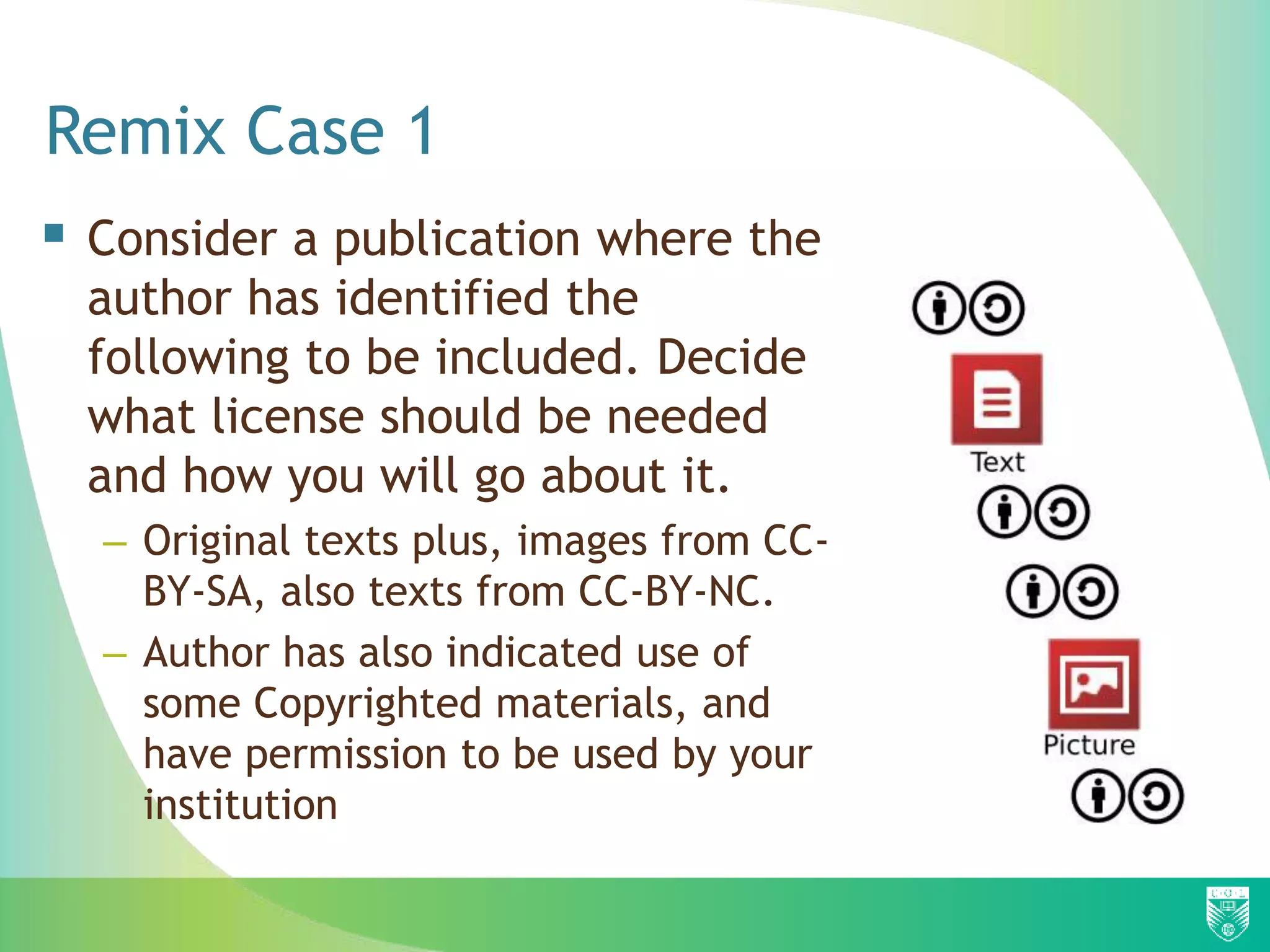 Remix Case 1
 Consider a publication where the
author has identified the
following to be included. Decide
what license should be needed
and how you will go about it.
– Original texts plus, images from CC-
BY-SA, also texts from CC-BY-NC.
– Author has also indicated use of
some Copyrighted materials, and
have permission to be used by your
institution
 