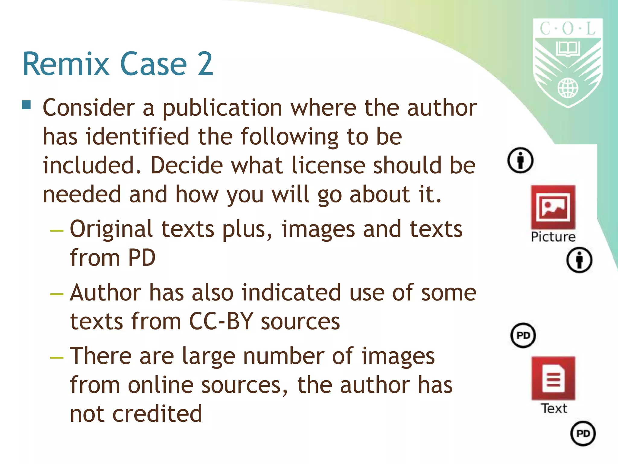 Remix Case 2
 Consider a publication where the author
has identified the following to be
included. Decide what license should be
needed and how you will go about it.
– Original texts plus, images and texts
from PD
– Author has also indicated use of some
texts from CC-BY sources
– There are large number of images
from online sources, the author has
not credited
 