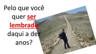 Pelo que você 
quer ser 
lembrado 
daqui a dez 
anos? 
 