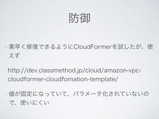 防御 
• 素早く修復できるようにCloudFormerを試したが、使 
えず 
http://dev.classmethod.jp/cloud/amazon-vpc-cloudformer- 
cloudfomation-template/ 
• 値が固定になっていて、パラメータ化されていないの 
で、使いにくい 
 