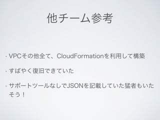 他チーム参考 
• VPCその他全て、CloudFormationを利用して構築 
• すばやく復旧できていた 
• サポートツールなしでJSONを記載していた猛者もいた 
そう！ 
 