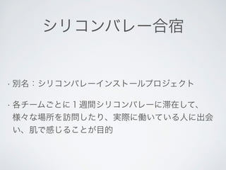 シリコンバレー合宿 
• 別名：シリコンバレーインストールプロジェクト 
• 各チームごとに１週間シリコンバレーに滞在して、 
様々な場所を訪問したり、実際に働いている人に出会 
い、肌で感じることが目的 
 