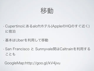移動 
• Cupertinoにあるaloftホテル(AppleのHQのすぐ近く) 
に宿泊 
• 基本はUberを利用して移動 
• San Francisco と Sunnyvale間はCaltrainを利用する 
ことも 
GoogleMap:http://goo.gl/kV4jvu 
 