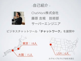 -自己紹介 - 
ChatWork株式会社 
藤原 吉規　技術部 
サーバーエンジニア 
ビジネスチャットツール「チャットワーク」を展開中 
東京：18人 
大阪：15人USA：6人 
ルクセンブルクに子会社を設立 
 