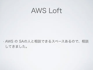 AWS Loft 
• AWS の SAの人と相談できるスペースあるので、相談 
してきました。 
 