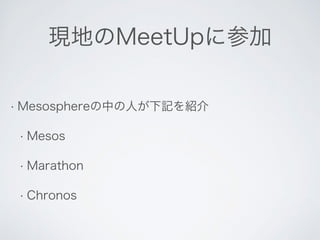 現地のMeetUpに参加 
• Mesosphereの中の人が下記を紹介 
• Mesos 
• Marathon 
• Chronos 
 