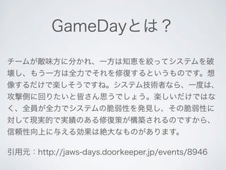 GameDayとは？ 
チームが敵味方に分かれ、一方は知恵を絞ってシステムを破 
壊し、もう一方は全力でそれを修復するというものです。想 
像するだけで楽しそうですね。システム技術者なら、一度は、 
攻撃側に回りたいと皆さん思うでしょう。楽しいだけではな 
く、全員が全力でシステムの脆弱性を発見し、その脆弱性に 
対して現実的で実績のある修復策が構築されるのですから、 
信頼性向上に与える効果は絶大なものがあります。 
引用元：http://jaws-days.doorkeeper.jp/events/8946 
 