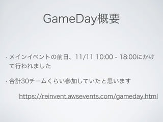 GameDay概要 
• メインイベントの前日、11/11 10:00 - 18:00にかけ 
て行われました 
• 合計30チームくらい参加していたと思います 
https://reinvent.awsevents.com/gameday.html 
 