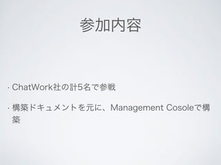 参加内容 
• ChatWork社の計5名で参戦 
• 構築ドキュメントを元に、Management Cosoleで構 
築 
 
