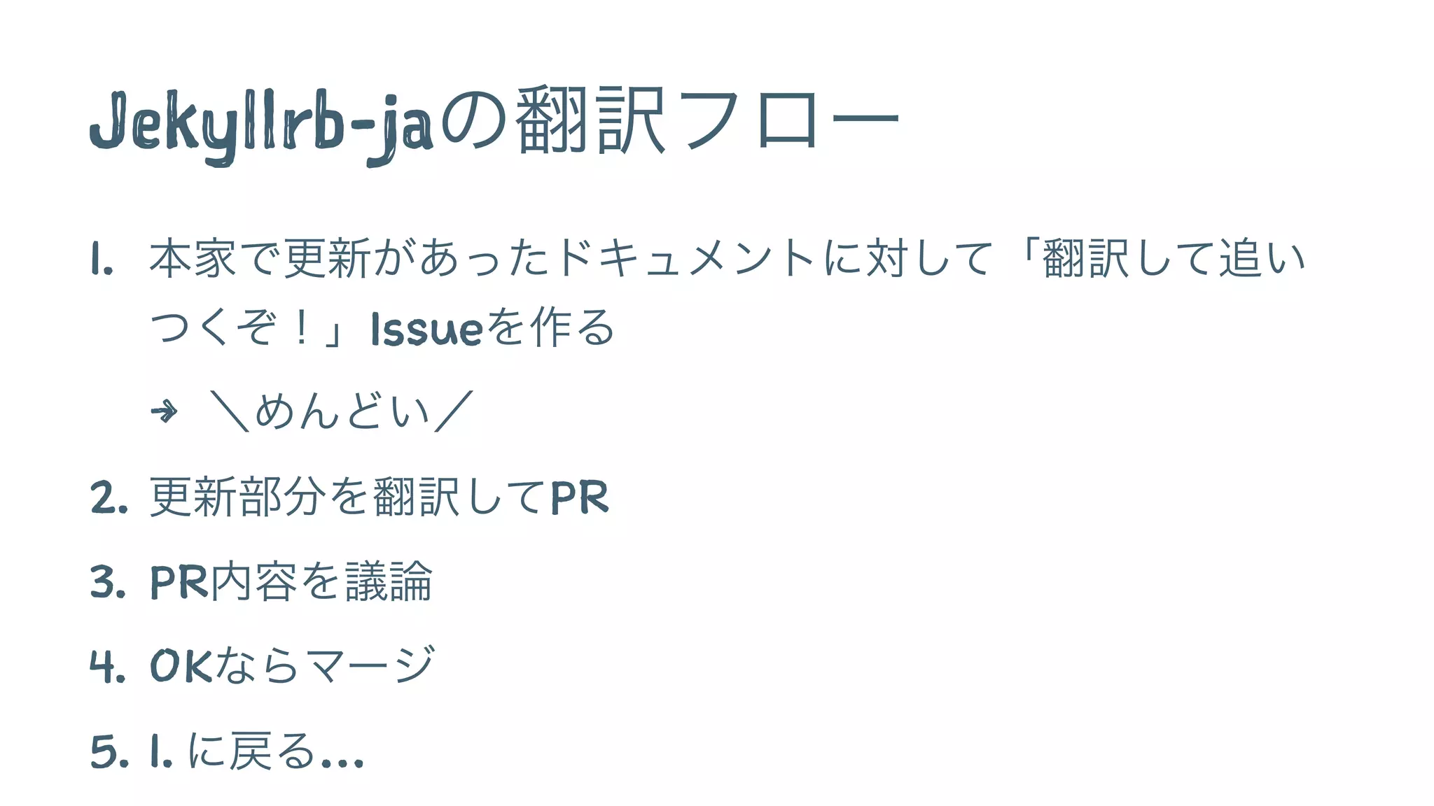 Jekyllrb-jaの翻訳フロー 
1. 本家で更新があったドキュメントに対して「翻訳して追い 
つくぞ！」Issueを作る 
4 ＼めんどい／ 
2. 更新部分を翻訳してPR 
3. PR内容を議論 
4. OKならマージ 
5. 1. に戻る… 
 