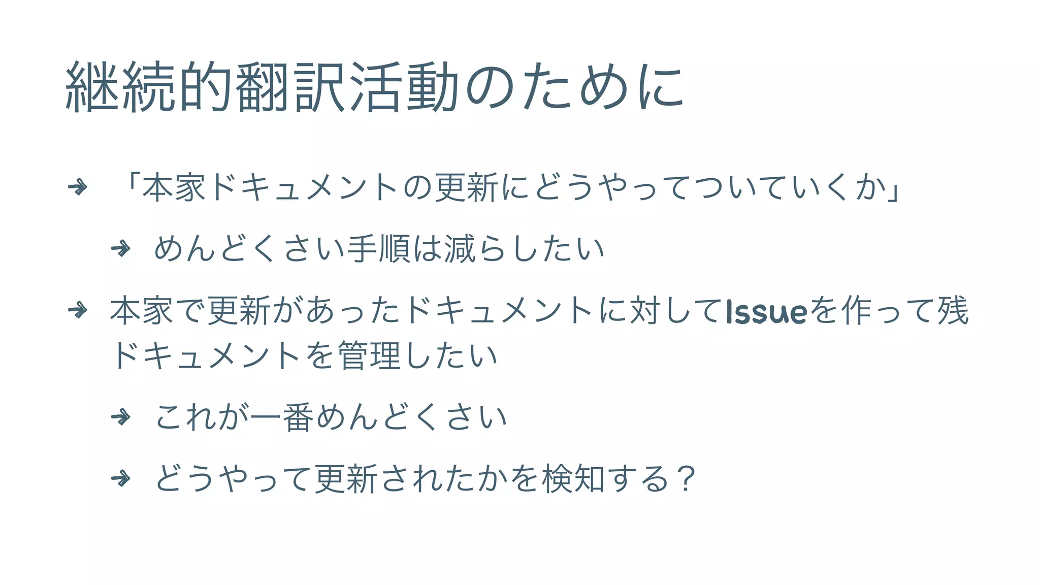 継続的翻訳活動のために 
4 「本家ドキュメントの更新にどうやってついていくか」 
4 めんどくさい手順は減らしたい 
4 本家で更新があったドキュメントに対してIssueを作って残 
ドキュメントを管理したい 
4 これが一番めんどくさい 
4 どうやって更新されたかを検知する？ 
 