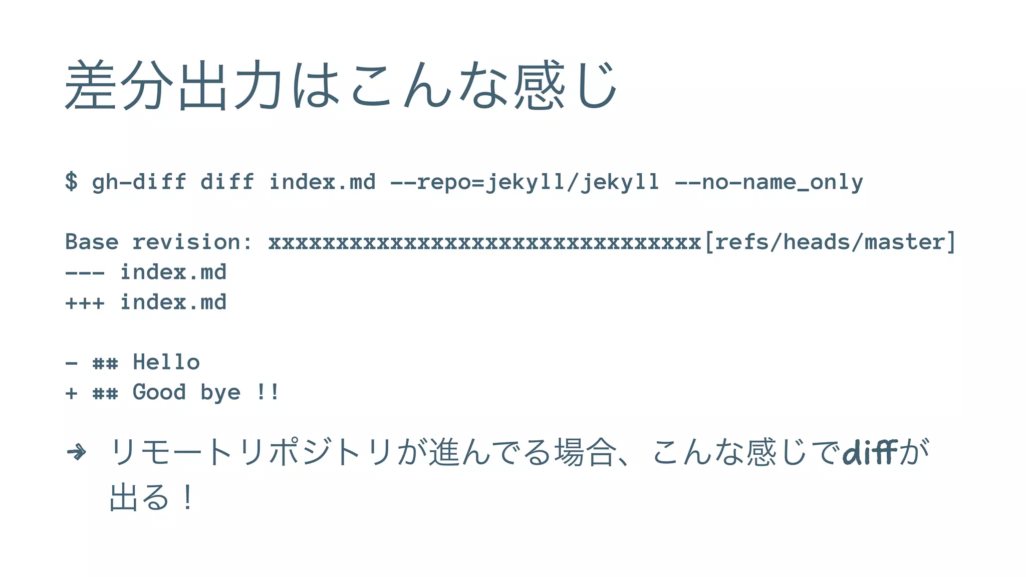 差分出力はこんな感じ 
$ gh-diff diff index.md --repo=jekyll/jekyll --no-name_only 
Base revision: xxxxxxxxxxxxxxxxxxxxxxxxxxxxxxxx[refs/heads/master] 
--- index.md 
+++ index.md 
- ## Hello 
+ ## Good bye !! 
4 リモートリポジトリが進んでる場合、こんな感じでdiffが 
出る！ 
 
