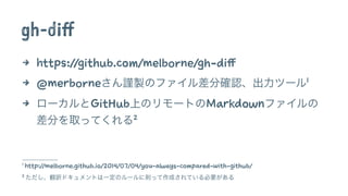 gh-diff 
4 https://github.com/melborne/gh-diff 
4 @merborneさん謹製のファイル差分確認、出力ツール1 
4 ローカルとGitHub上のリモートのMarkdownファイルの 
差分を取ってくれる2 
1 http://melborne.github.io/2014/07/04/you-always-compared-with-github/ 
2 ただし、翻訳ドキュメントは一定のルールに則って作成されている必要がある 
 