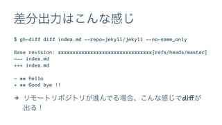 差分出力はこんな感じ 
$ gh-diff diff index.md --repo=jekyll/jekyll --no-name_only 
Base revision: xxxxxxxxxxxxxxxxxxxxxxxxxxxxxxxx[refs/heads/master] 
--- index.md 
+++ index.md 
- ## Hello 
+ ## Good bye !! 
4 リモートリポジトリが進んでる場合、こんな感じでdiffが 
出る！ 
 