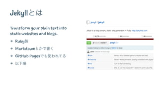 Jekyllとは 
Transform your plain text into 
static websites and blogs. 
4 Ruby製 
4 Markdownとかで書く 
4 GitHub Pagesでも使われてる 
4 以下略 
 