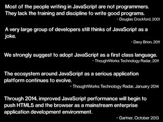 Most of the people writing in JavaScript are not programmers. 
They lack the training and discipline to write good programs. 
- Douglas Crockford, 2001 
A very large group of developers still thinks of JavaScript as a 
joke. 
- Davy Brion, 2011 
We strongly suggest to adopt JavaScript as a first class language. 
- ThoughtWorks Technology Radar, 2011 
The ecosystem around JavaScript as a serious application 
platform continues to evolve. 
- ThoughtWorks Technology Radar, January 2014 
Through 2014, improved JavaScript performance will begin to 
push HTML5 and the browser as a mainstream enterprise 
application development environment. 
- Gartner, October 2013 
 