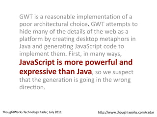 GWT 
is 
a 
reasonable 
implementaDon 
of 
a 
poor 
architectural 
choice. 
GWT 
a$empts 
to 
hide 
many 
of 
the 
details 
of 
the 
web 
as 
a 
plaForm 
by 
creaDng 
desktop 
metaphors 
in 
Java 
and 
generaDng 
JavaScript 
code 
to 
implement 
them. 
First, 
in 
many 
ways, 
JavaScript 
is 
more 
powerful 
and 
expressive 
than 
Java, 
so 
we 
suspect 
that 
the 
generaDon 
is 
going 
in 
the 
wrong 
direcDon. 
h$p://www.ThoughtWorks 
Technology 
Radar, 
July 
2011 thoughtworks.com/radar 
 