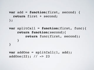 var add = function(first, second) { 
return first + second; 
}; 
var splitCall = function(first, func){ 
return function(second){ 
return func(first, second); 
} 
} 
var addOne = splitCall(1, add); 
addOne(22); // -> 23 
 
