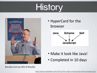 History 
• HyperCard 
for 
the 
browser 
Brendan 
Eich 
(ex 
CEO 
of 
Mozilla) 
• Make 
it 
look 
like 
Java! 
• Completed 
in 
10 
days 
h$p://javascriptjabber.com/124-­‐jsj-­‐the-­‐origin-­‐of-­‐javascript-­‐with-­‐brendan-­‐eich/ 
 