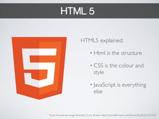 HTML 5 
HTML5 explained: 
• Html is the structure 
• CSS is the colour and 
style 
• JavaScript is everything 
else 
Scott Hanselman: Angle Brackets, Curly Braces http://channel9.msdn.com/Events/Build/2012/3-027 
 
