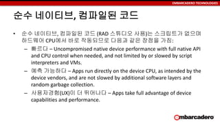 EMBARCADERO TECHNOLOGIES
순수 네이티브, 컴파일된 코드
• 순수 네이티브, 컴파일된 코드 (RAD 스튜디오 사용)는 스크립트가 없으며
하드웨어 CPU에서 바로 작동되므로 다음과 같은 장점을 가짐:
– 빠르다 – Uncompromised native device performance with full native API
and CPU control when needed, and not limited by or slowed by script
interpreters and VMs.
– 예측 가능하다 – Apps run directly on the device CPU, as intended by the
device vendors, and are not slowed by additional software layers and
random garbage collection.
– 사용자경험(UX)이 더 뛰어나다 – Apps take full advantage of device
capabilities and performance.
 