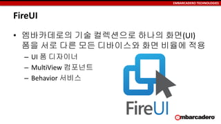 EMBARCADERO TECHNOLOGIES
FireUI
• 엠바카데로의 기술 컬렉션으로 하나의 화면(UI)
폼을 서로 다른 모든 디바이스와 화면 비율에 적용
– UI 폼 디자이너
– MultiView 컴포넌트
– Behavior 서비스
 