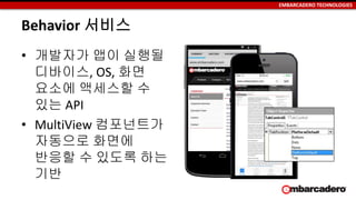 EMBARCADERO TECHNOLOGIES
Behavior 서비스
• 개발자가 앱이 실행될
디바이스, OS, 화면
요소에 액세스할 수
있는 API
• MultiView 컴포넌트가
자동으로 화면에
반응할 수 있도록 하는
기반
 