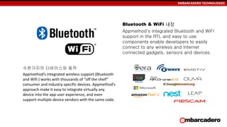 EMBARCADERO TECHNOLOGIES
수천가지의 디바이스와 동작
Appmethod’s integrated wireless support (Bluetooth
and Wifi ) works with thousands of “off the shelf”
consumer and industry specific devices. Appmethod’s
approach make it easy to integrate virtually any
device into the app user experience, and even
support multiple device vendors with the same code.
Bluetooth & WiFi 내장
Appmethod's integrated Bluetooth and WiFi
support in the RTL and easy to use
components enable developers to easily
connect to any wireless and Internet
connected gadgets, sensors and devices.
 