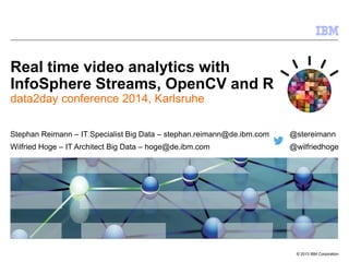 © 2013 IBM Corporation 
Real time video analytics with InfoSphere Streams, OpenCV and R 
data2day conference 2014, Karlsruhe 
Stephan Reimann – IT Specialist Big Data – stephan.reimann@de.ibm.com @stereimann 
Wilfried Hoge – IT Architect Big Data – hoge@de.ibm.com @wilfriedhoge  