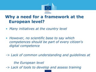 Why a need for a framework at the 
European level? 
• Many initiatives at the country level 
• However, no scientific base to say which 
competences should be part of every citizen's 
digital competence 
-> Lack of common understanding and guidelines at 
the European level 
-> Lack of tools to develop and assess training 
 