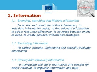 1. Information 
• 1.1 Browsing, searching and filtering information 
• To access and search for online information, to 
articulate information needs, to find relevant information, 
to select resources effectively, to navigate between online 
sources, to create personal information strategies 
• 1.2 Evaluating information 
• To gather, process, understand and critically evaluate 
information 
• 1.3 Storing and retrieving information 
• To manipulate and store information and content for 
easier retrieval, to organise information and data 
 