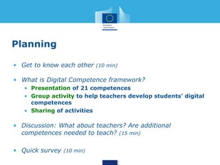 Planning 
• Get to know each other (10 min) 
• What is Digital Competence framework? 
• Presentation of 21 competences 
• Group activity to help teachers develop students’ digital 
competences 
• Sharing of activities 
• Discussion: What about teachers? Are additional 
competences needed to teach? (15 min) 
• Quick survey (10 min) 
 