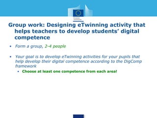 Group work: Designing eTwinning activity that 
helps teachers to develop students’ digital 
competence 
• Form a group, 2-4 people 
• Your goal is to develop eTwinning activities for your pupils that 
help develop their digital competence according to the DigComp 
framework 
• Choose at least one competence from each area! 
 