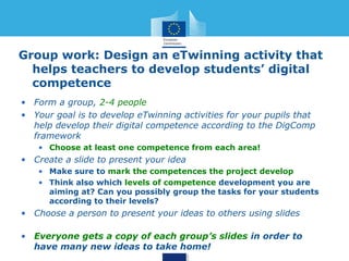 Group work: Design an eTwinning activity that 
helps teachers to develop students’ digital 
competence 
• Form a group, 2-4 people 
• Your goal is to develop eTwinning activities for your pupils that 
help develop their digital competence according to the DigComp 
framework 
• Choose at least one competence from each area! 
• Create a slide to present your idea 
• Use the template “Presentation1.pptx) or download from 
http://bit.ly/1HKlMgX (the 4th last letter is lowercase L) 
• Make sure to mark the competences the project develops 
• Think also which levels of competence development you are 
aiming at? Can you possibly group the tasks for your students 
according to their levels? 
• Choose a person to present your ideas to others using slides 
• Send your slides to me and we will share them all at 
http://bit.ly/1HKlMgX 
 