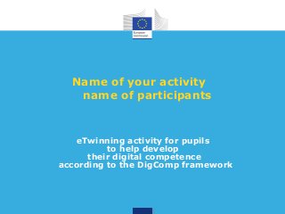 Name of your activity 
name of participants 
eTwinning activity for pupils 
to help develop 
their digital competence 
according to the DigComp framework 
 