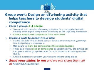 Group work: Design an eTwinning activity that 
helps teachers to develop students’ digital 
competence 
• Form a group, 2-4 people 
• Your goal is to develop eTwinning activities for your pupils that help 
develop their digital competence according to the DigComp framework 
• Choose at least one competence from each area! 
• Create a slide to present your idea 
• Use the template “Presentation1.pptx) or download from http://bit.ly/1HKlMgX 
(the 4th last letter is lowercase L) 
• Make sure to mark the competences the project develops 
• Think also which levels of competence development you are aiming at? 
Can you possibly group the tasks for your students according to their 
levels? 
• Choose a person to present your ideas to others using slides 
• Send your slides to me and we will share them all 
at http://bit.ly/1HKlMgX 
 
