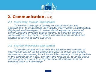 2. Communication (1/3) 
• 2.1 Interacting through technologies 
• To interact through a variety of digital devices and 
applications, to understand how digital information is distributed, 
displayed and managed, to understand appropriate ways of 
communicating through digital means, to refer to different 
communication formats, to adapt communication modes and 
strategies to the specific audience 
• 2.2 Sharing information and content 
• To communicate with others the location and content of 
information found, to be willing and able to share knowledge, 
content and resources, to act as an intermediary, to be proactive 
in the spreading of news, content and resources, to know about 
citation practices and to integrate new information into an 
existing body of knowledge 
 